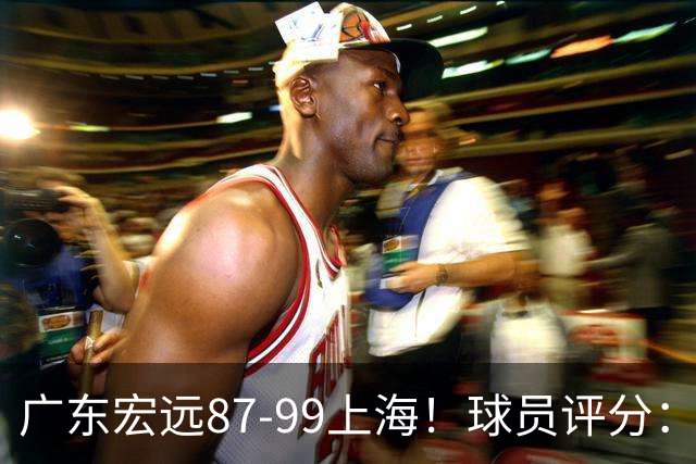 广东宏远87-99上海！球员评分：2人满分，2人良好，4人不合格